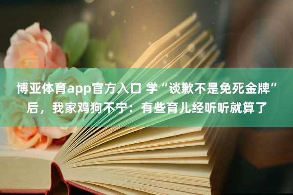 博亚体育app官方入口 学“谈歉不是免死金牌”后，我家鸡狗不宁：有些育儿经听听就算了
