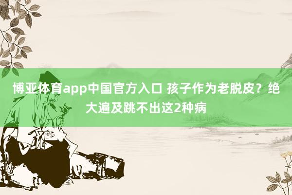 博亚体育app中国官方入口 孩子作为老脱皮？绝大遍及跳不出这2种病