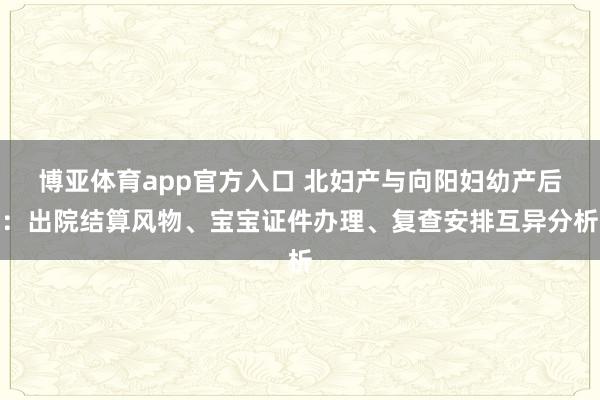 博亚体育app官方入口 北妇产与向阳妇幼产后：出院结算风物、宝宝证件办理、复查安排互异分析