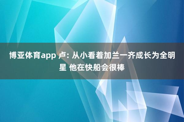 博亚体育app 卢: 从小看着加兰一齐成长为全明星 他在快船会很棒