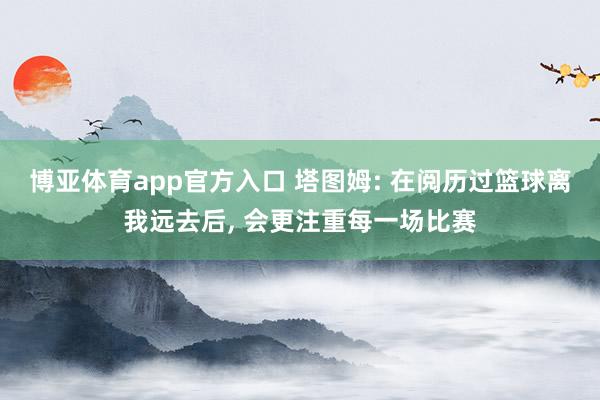 博亚体育app官方入口 塔图姆: 在阅历过篮球离我远去后, 会更注重每一场比赛
