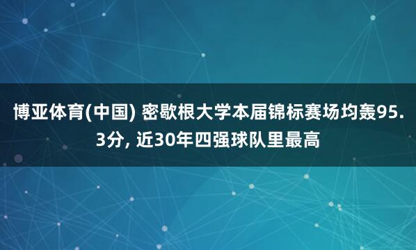 博亚体育(中国) 密歇根大学本届锦标赛场均轰95.3分, 近30年四强球队里最高