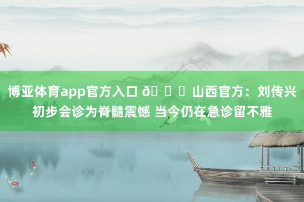 博亚体育app官方入口 🙏山西官方：刘传兴初步会诊为脊髓震憾 当今仍在急诊留不雅