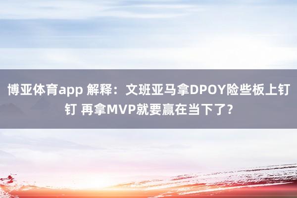 博亚体育app 解释：文班亚马拿DPOY险些板上钉钉 再拿MVP就要赢在当下了？