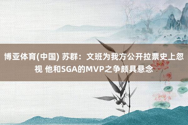 博亚体育(中国) 苏群：文班为我方公开拉票史上忽视 他和SGA的MVP之争颇具悬念