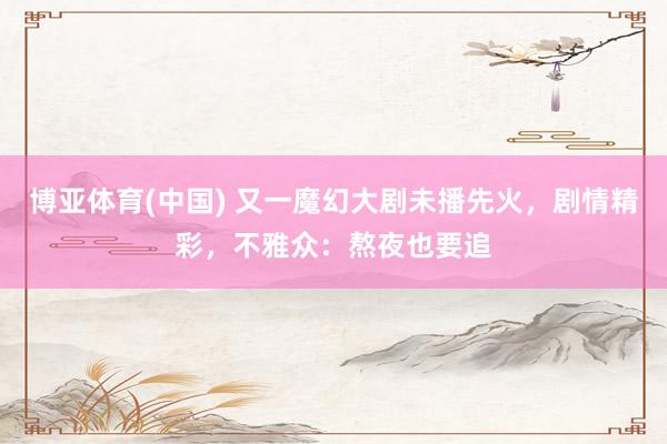 博亚体育(中国) 又一魔幻大剧未播先火，剧情精彩，不雅众：熬夜也要追