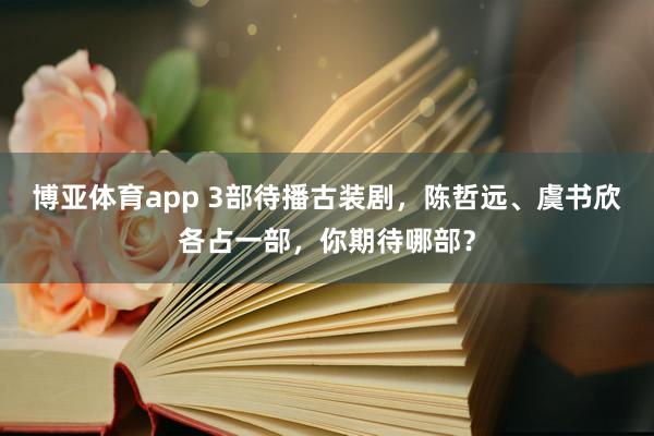 博亚体育app 3部待播古装剧，陈哲远、虞书欣各占一部，你期待哪部？