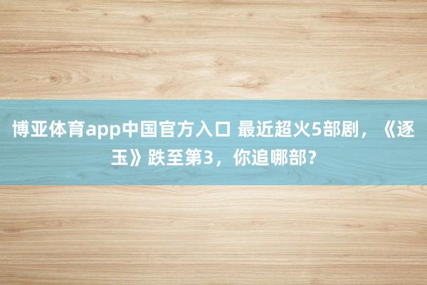 博亚体育app中国官方入口 最近超火5部剧，《逐玉》跌至第3，你追哪部？
