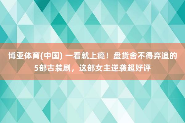 博亚体育(中国) 一看就上瘾！盘货舍不得弃追的5部古装剧，这部女主逆袭超好评