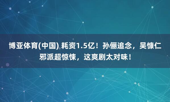博亚体育(中国) 耗资1.5亿！孙俪追念，吴慷仁邪派超惊悚，这爽剧太对味！