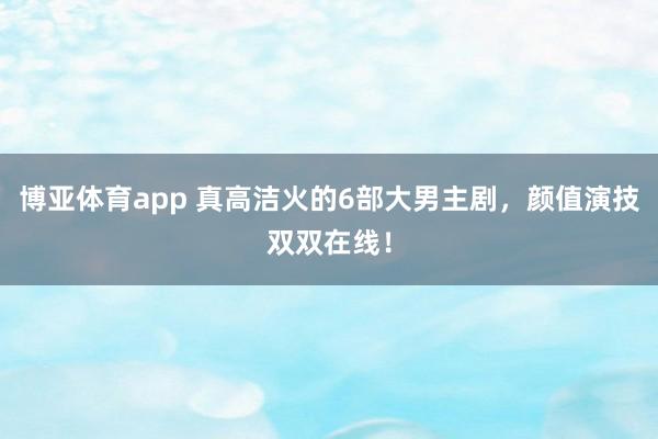 博亚体育app 真高洁火的6部大男主剧，颜值演技双双在线！