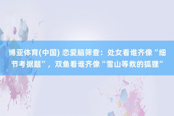 博亚体育(中国) 恋爱脑筛查：处女看谁齐像“细节考据题”，双鱼看谁齐像“雪山等救的狐狸”