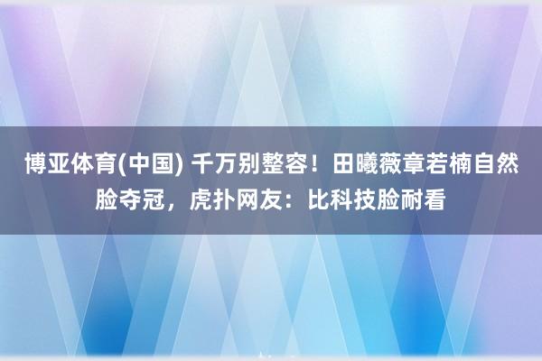 博亚体育(中国) 千万别整容！田曦薇章若楠自然脸夺冠，虎扑网友：比科技脸耐看