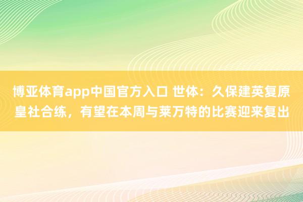博亚体育app中国官方入口 世体：久保建英复原皇社合练，有望在本周与莱万特的比赛迎来复出