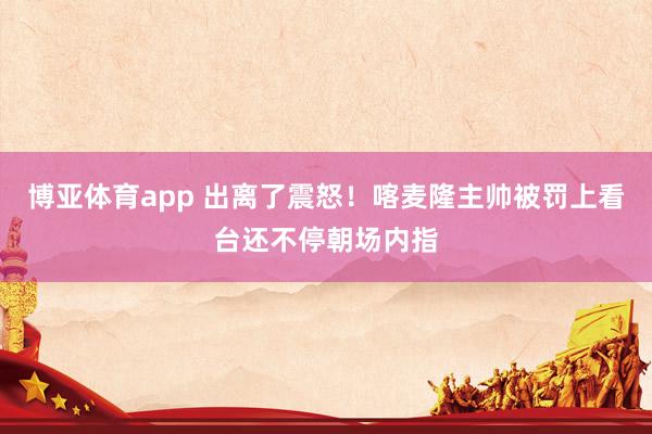 博亚体育app 出离了震怒！喀麦隆主帅被罚上看台还不停朝场内指