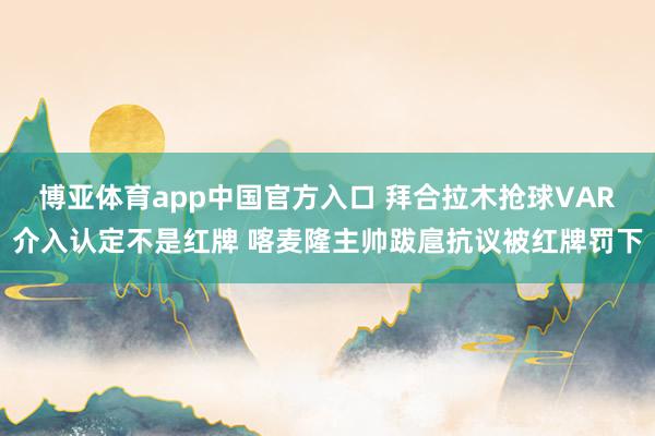 博亚体育app中国官方入口 拜合拉木抢球VAR介入认定不是红牌 喀麦隆主帅跋扈抗议被红牌罚下