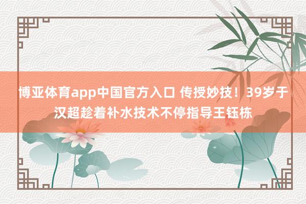 博亚体育app中国官方入口 传授妙技！39岁于汉超趁着补水技术不停指导王钰栋