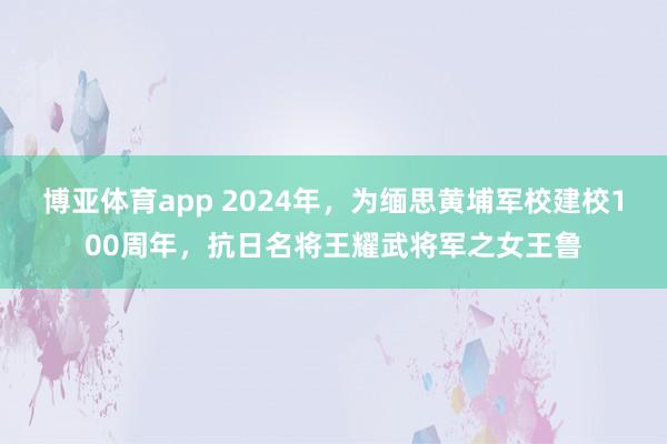 博亚体育app 2024年，为缅思黄埔军校建校100周年，抗日名将王耀武将军之女王鲁