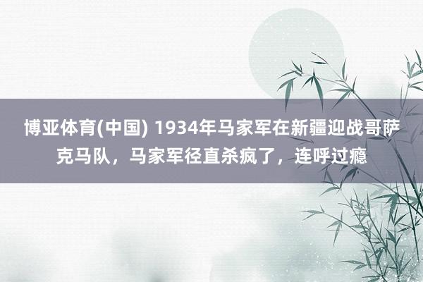 博亚体育(中国) 1934年马家军在新疆迎战哥萨克马队，马家军径直杀疯了，连呼过瘾