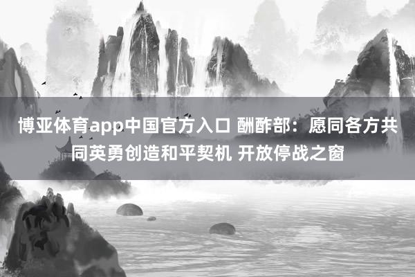 博亚体育app中国官方入口 酬酢部：愿同各方共同英勇创造和平契机 开放停战之窗