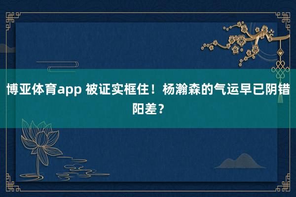 博亚体育app 被证实框住！杨瀚森的气运早已阴错阳差？