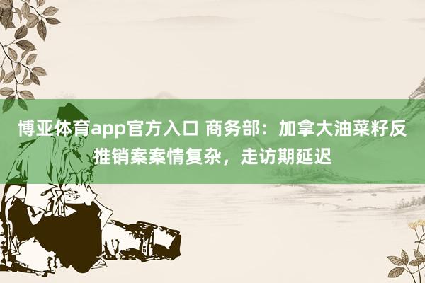 博亚体育app官方入口 商务部：加拿大油菜籽反推销案案情复杂，走访期延迟