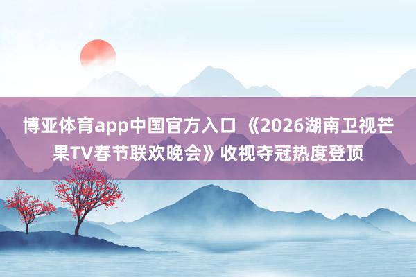 博亚体育app中国官方入口 《2026湖南卫视芒果TV春节联欢晚会》收视夺冠热度登顶