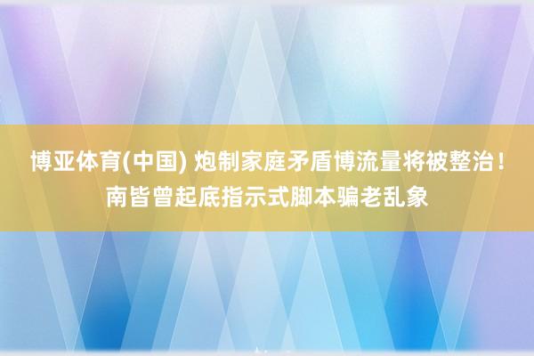 博亚体育(中国) 炮制家庭矛盾博流量将被整治！南皆曾起底指示式脚本骗老乱象