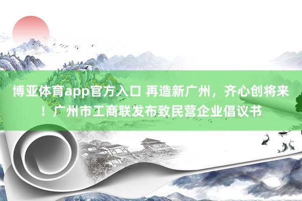 博亚体育app官方入口 再造新广州，齐心创将来！广州市工商联发布致民营企业倡议书