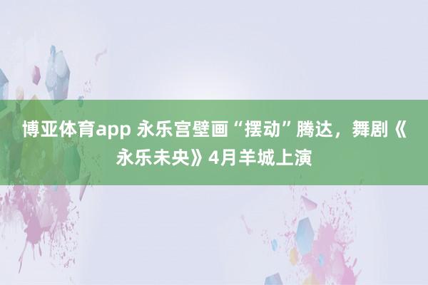 博亚体育app 永乐宫壁画“摆动”腾达，舞剧《永乐未央》4月羊城上演