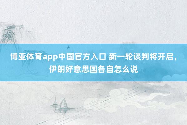 博亚体育app中国官方入口 新一轮谈判将开启，伊朗好意思国各自怎么说