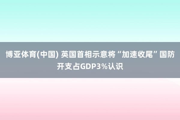 博亚体育(中国) 英国首相示意将“加速收尾”国防开支占GDP3%认识