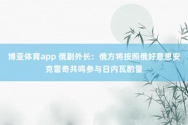 博亚体育app 俄副外长：俄方将按照俄好意思安克雷奇共鸣参与日内瓦酌量