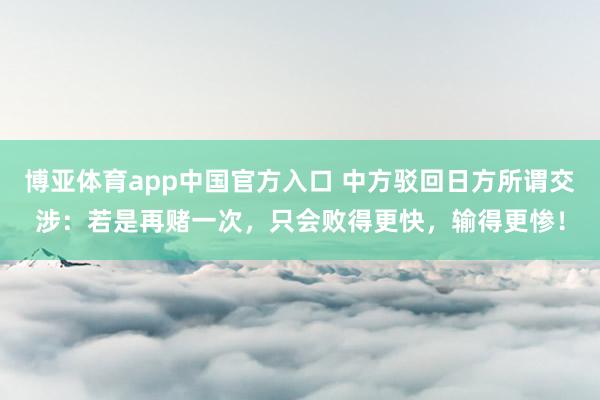 博亚体育app中国官方入口 中方驳回日方所谓交涉：若是再赌一次，只会败得更快，输得更惨！