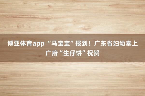 博亚体育app “马宝宝”报到！广东省妇幼奉上广府“生仔饼”祝贺