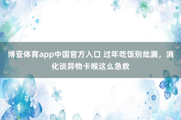 博亚体育app中国官方入口 过年吃饭别纰漏，消化谈异物卡喉这么急救