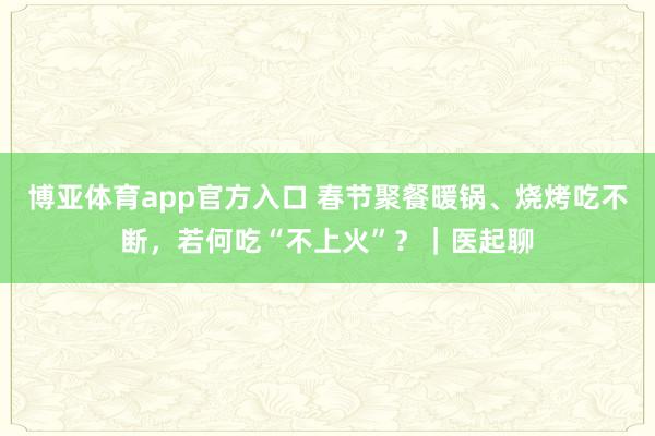 博亚体育app官方入口 春节聚餐暖锅、烧烤吃不断，若何吃“不上火”？｜医起聊
