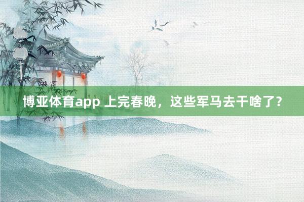 博亚体育app 上完春晚，这些军马去干啥了？