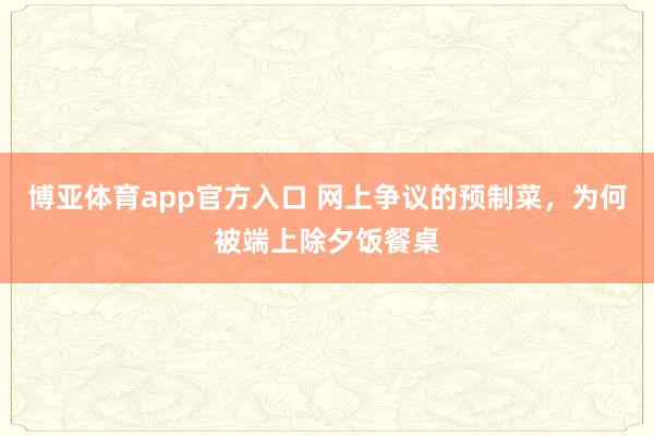 博亚体育app官方入口 网上争议的预制菜，为何被端上除夕饭餐桌
