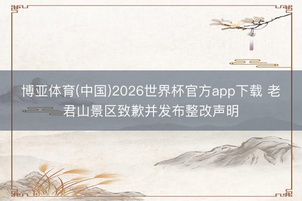 博亚体育(中国)2026世界杯官方app下载 老君山景区致歉并发布整改声明