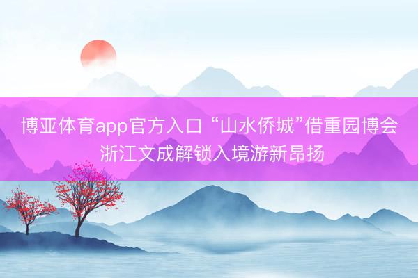 博亚体育app官方入口 “山水侨城”借重园博会 浙江文成解锁入境游新昂扬
