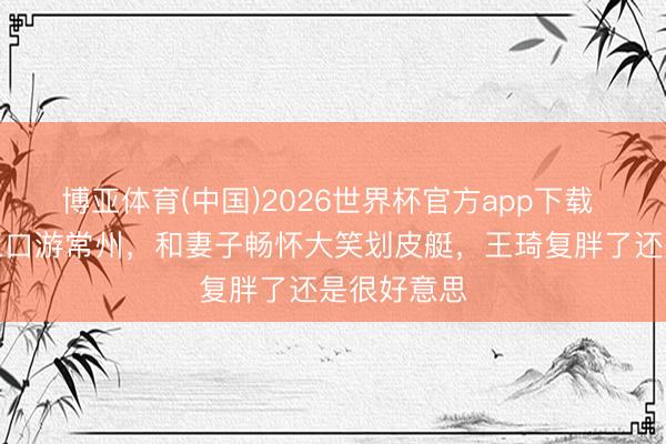 博亚体育(中国)2026世界杯官方app下载 沈腾一家三口游常州，和妻子畅怀大笑划皮艇，王琦复胖了还是很好意思