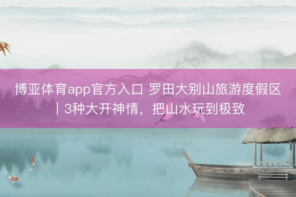 博亚体育app官方入口 罗田大别山旅游度假区｜3种大开神情，把山水玩到极致