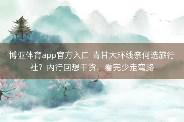 博亚体育app官方入口 青甘大环线奈何选旅行社？内行回想干货，看完少走弯路