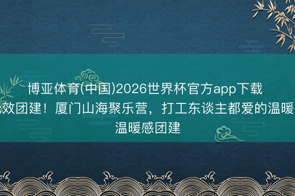 博亚体育(中国)2026世界杯官方app下载 告别无效团建！厦门山海聚乐营，打工东谈主都爱的温暖感团建