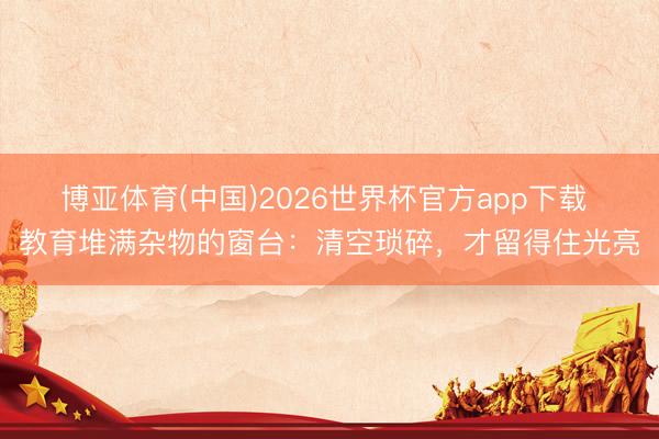 博亚体育(中国)2026世界杯官方app下载 教育堆满杂物的窗台：清空琐碎，才留得住光亮