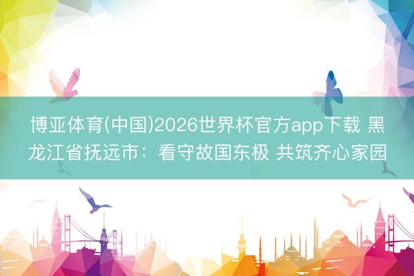博亚体育(中国)2026世界杯官方app下载 黑龙江省抚远市：看守故国东极 共筑齐心家园
