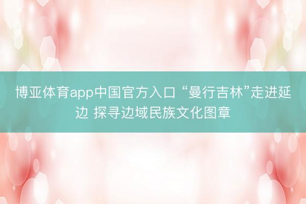 博亚体育app中国官方入口 “曼行吉林”走进延边 探寻边域民族文化图章