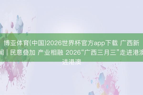 博亚体育(中国)2026世界杯官方app下载 广西新闻 | 民意叠加 产业相融 2026“广西三月三”走进港澳