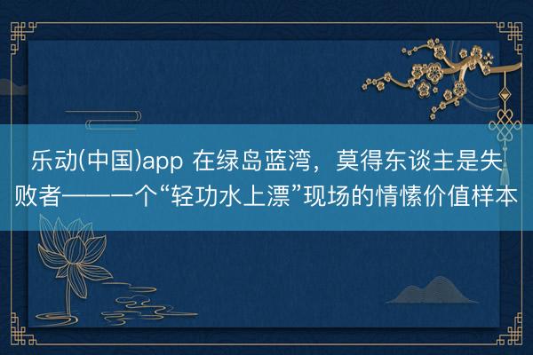 博亚体育(中国)2026世界杯官方app下载 在绿岛蓝湾，莫得东说念主是失败者——一个“轻功水上漂”现场的情谊价值样本